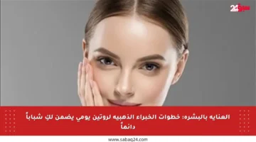 العناية بالبشرة: خطوات الخبراء الذهبية لروتين يومي يضمن لكِ شباباً دائماً